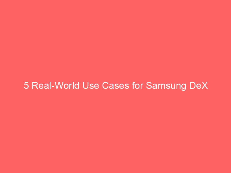 5 Real-World Use Cases for Samsung DeX