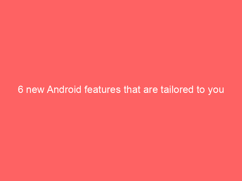 6 new Android features that are tailored to you