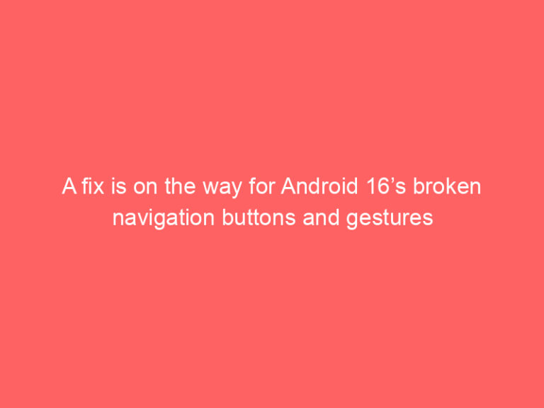 A fix is on the way for Android 16’s broken navigation buttons and gestures