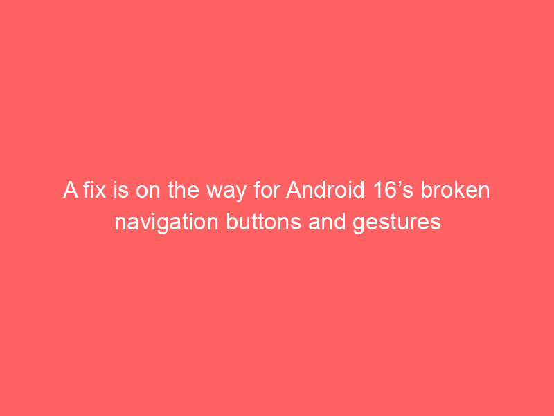 A fix is on the way for Android 16’s broken navigation buttons and gestures