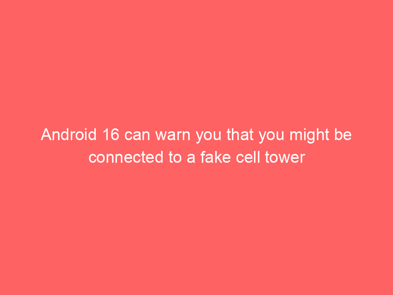 Android 16 can warn you that you might be connected to a fake cell tower