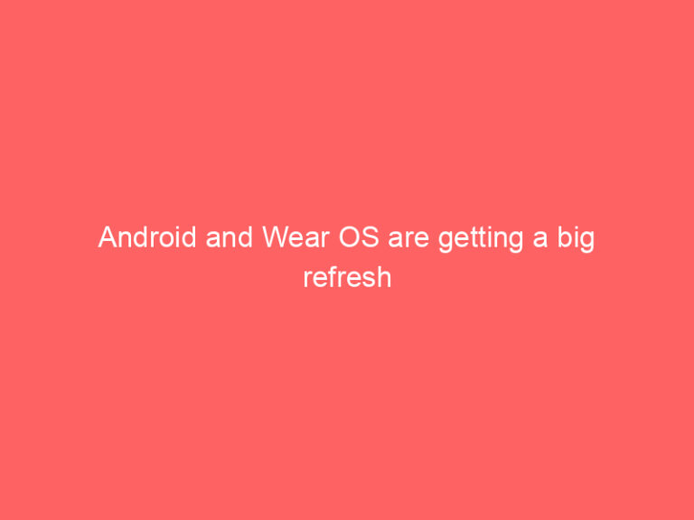 Android and Wear OS are getting a big refresh