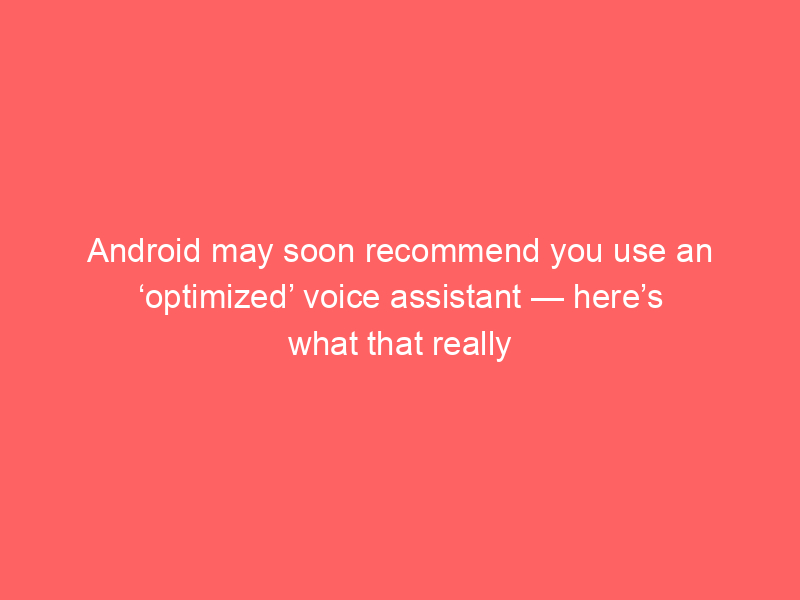 Android may soon recommend you use an ‘optimized’ voice assistant — here’s what that really means