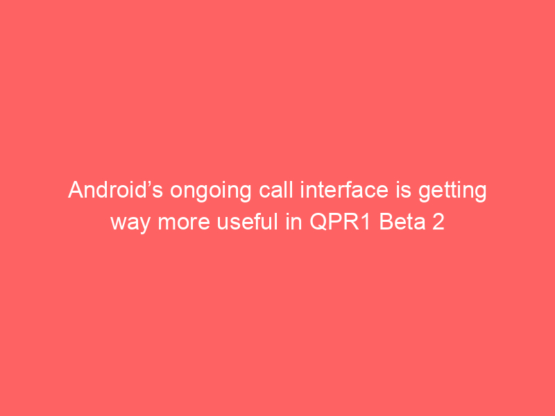 Android’s ongoing call interface is getting way more useful in QPR1 Beta 2