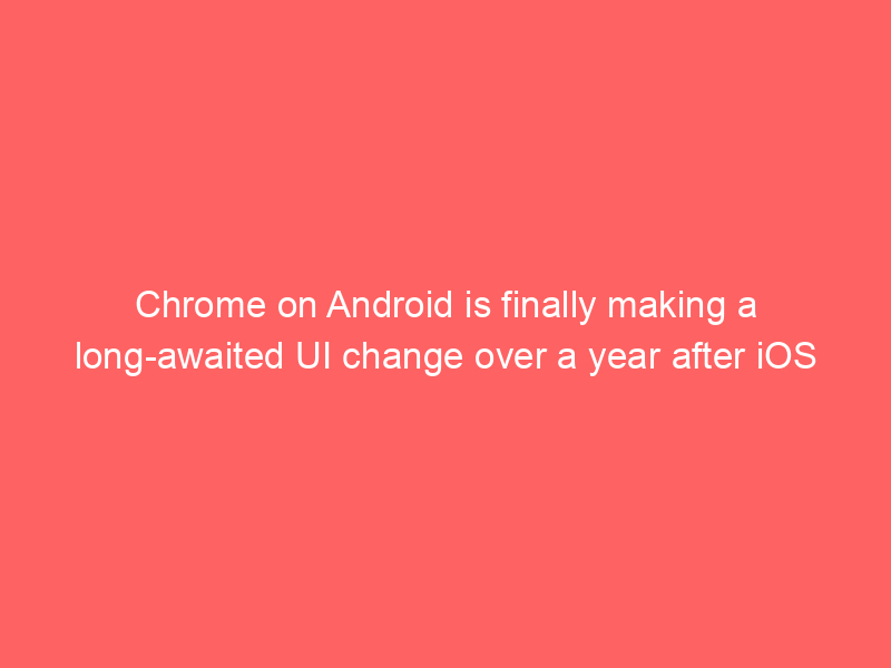 Chrome on Android is finally making a long-awaited UI change over a year after iOS