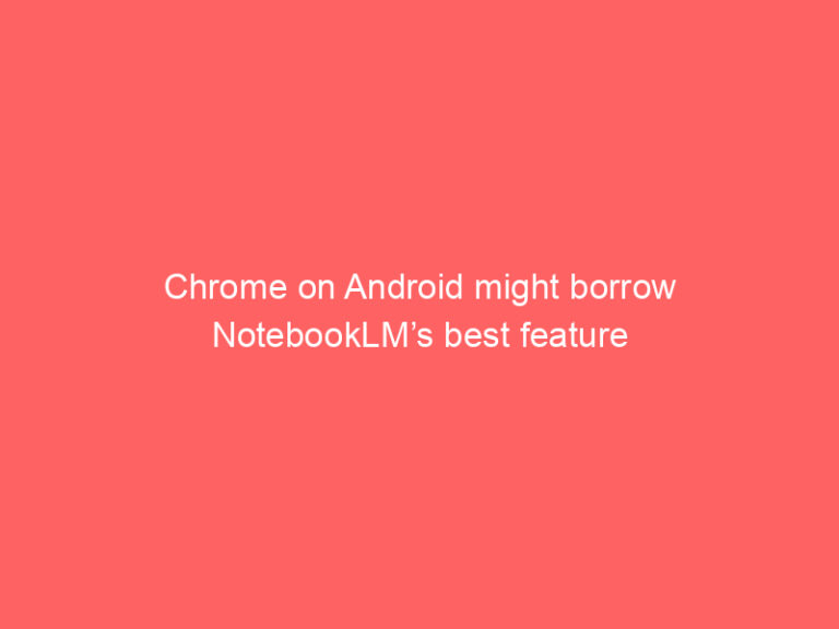 Chrome on Android might borrow NotebookLM’s best feature