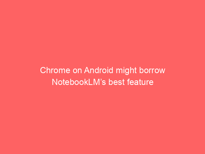 Chrome on Android might borrow NotebookLM’s best feature