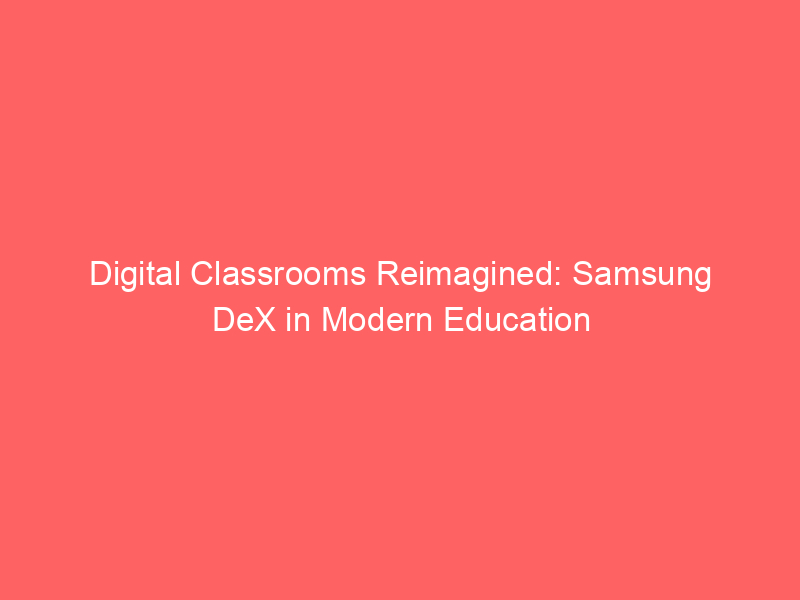 Digital Classrooms Reimagined: Samsung DeX in Modern Education