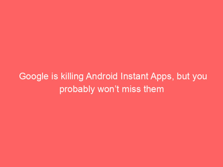 Google is killing Android Instant Apps, but you probably won’t miss them
