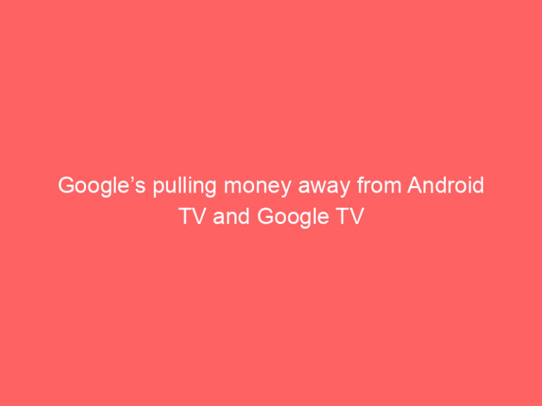 Google’s pulling money away from Android TV and Google TV