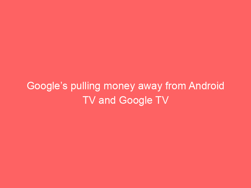 Google’s pulling money away from Android TV and Google TV