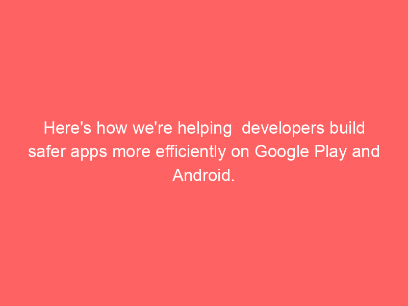 Here's how we're helping developers build safer apps more efficiently on Google Play and Android.