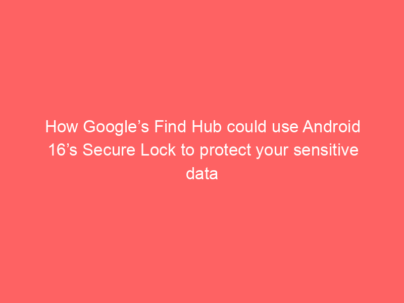 How Google’s Find Hub could use Android 16’s Secure Lock to protect your sensitive data