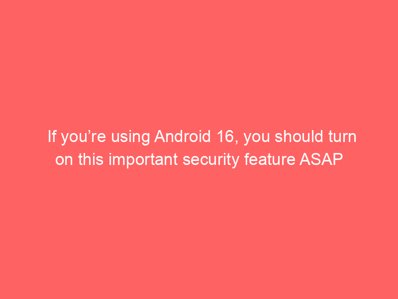 If you’re using Android 16, you should turn on this important security feature ASAP
