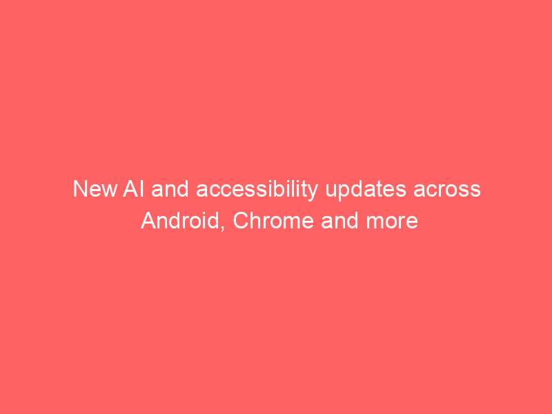 New AI and accessibility updates across Android, Chrome and more