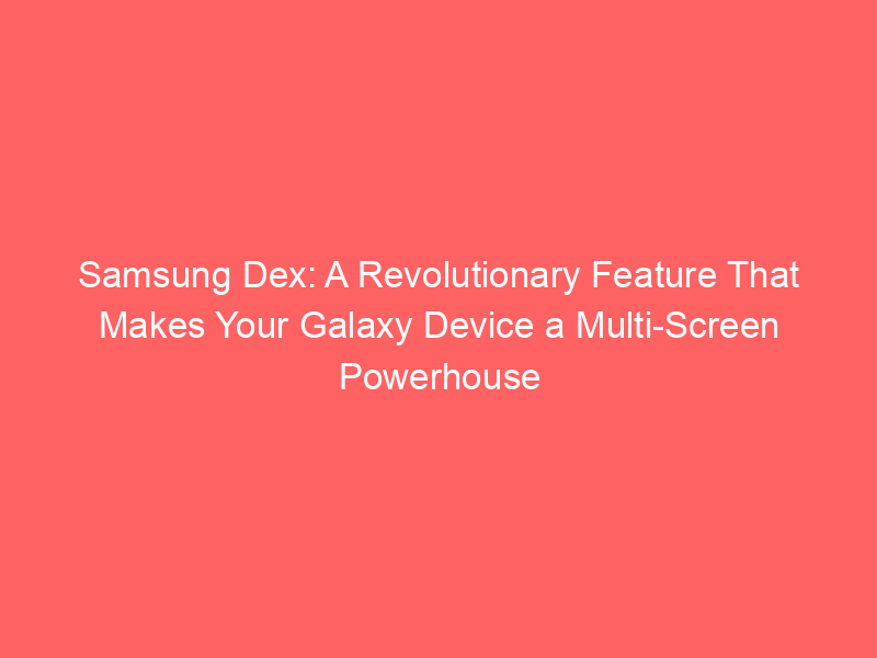 Samsung Dex: A Revolutionary Feature That Makes Your Galaxy Device a Multi-Screen Powerhouse