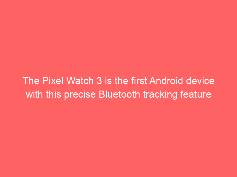 The Pixel Watch 3 is the first Android device with this precise Bluetooth tracking feature