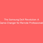 The Samsung DeX Revolution: A Game-Changer for Remote Professionals