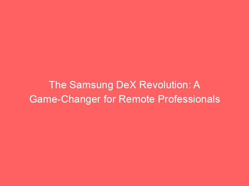 The Samsung DeX Revolution: A Game-Changer for Remote Professionals