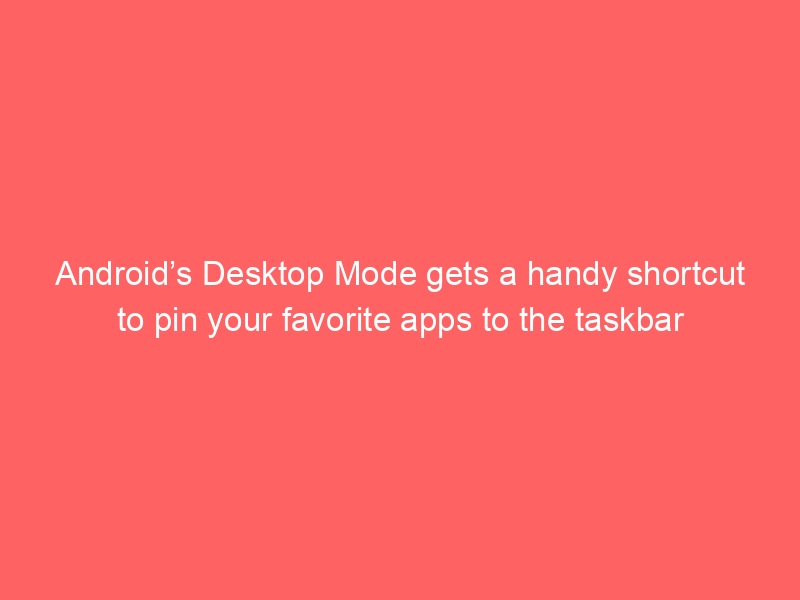 Android’s Desktop Mode gets a handy shortcut to pin your favorite apps to the taskbar