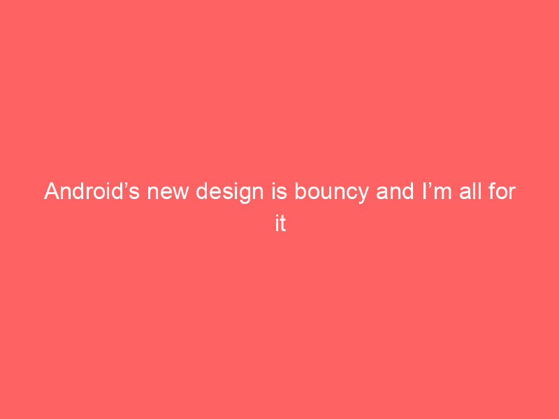 Android’s new design is bouncy and I’m all for it