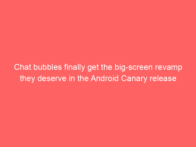 Chat bubbles finally get the big-screen revamp they deserve in the Android Canary release