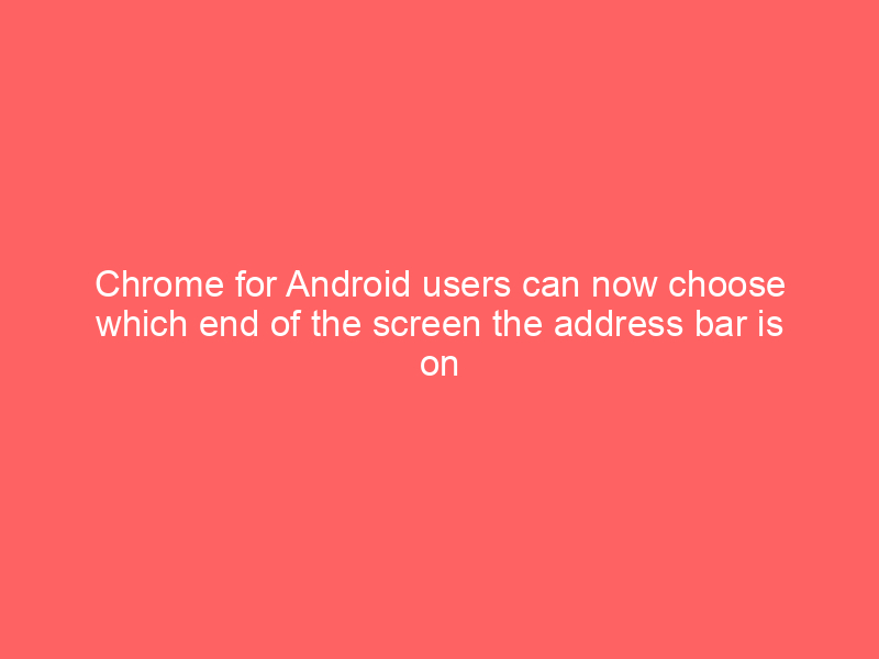 Chrome for Android users can now choose which end of the screen the address bar is on