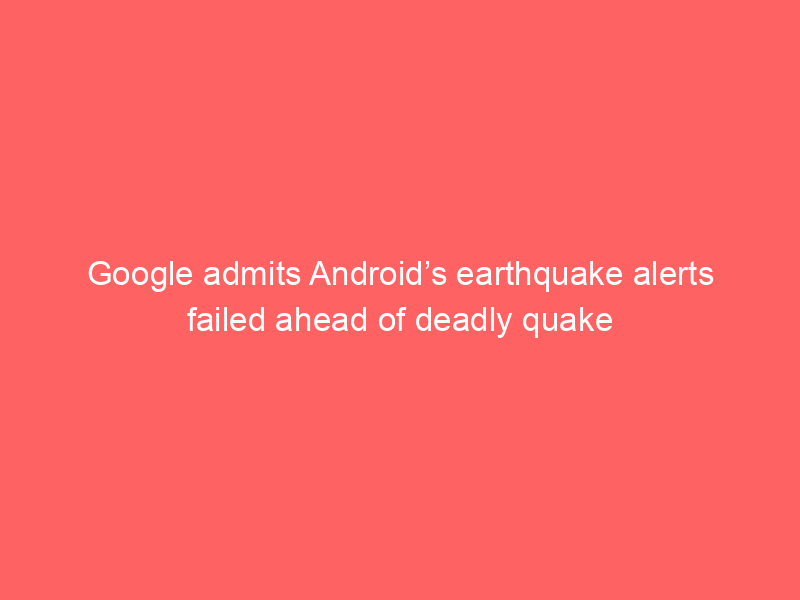 Google admits Android’s earthquake alerts failed ahead of deadly quake