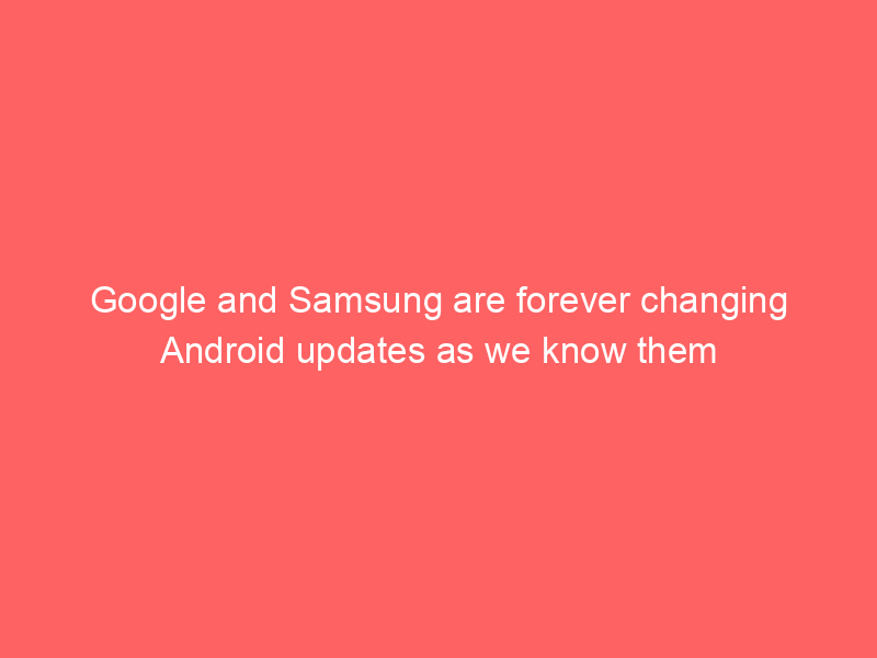 Google and Samsung are forever changing Android updates as we know them