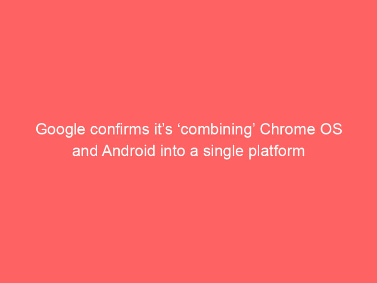 Google confirms it’s ‘combining’ Chrome OS and Android into a single platform