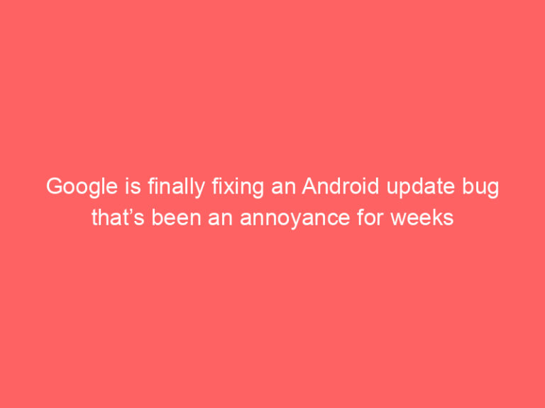 Google is finally fixing an Android update bug that’s been an annoyance for weeks