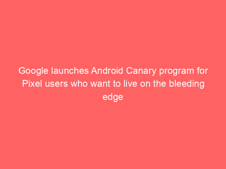 Google launches Android Canary program for Pixel users who want to live on the bleeding edge