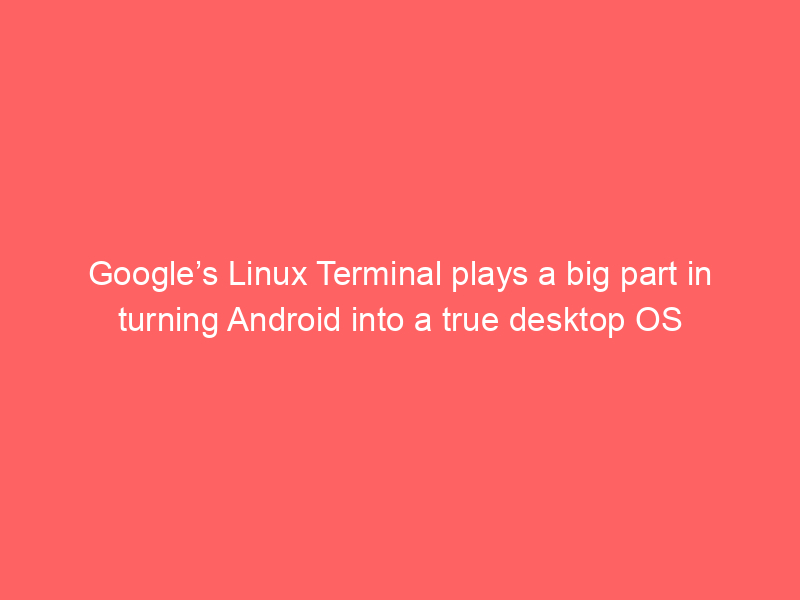 Google’s Linux Terminal plays a big part in turning Android into a true desktop OS