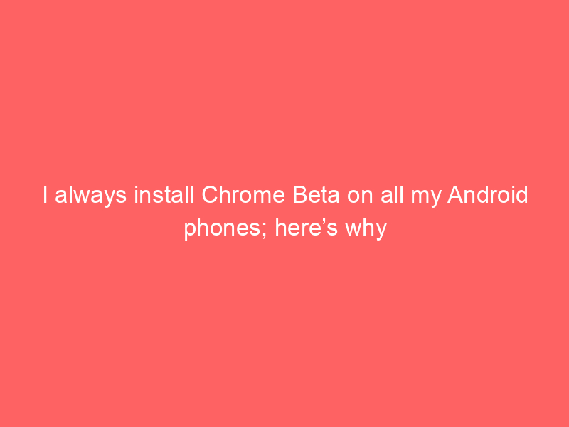 I always install Chrome Beta on all my Android phones; here’s why