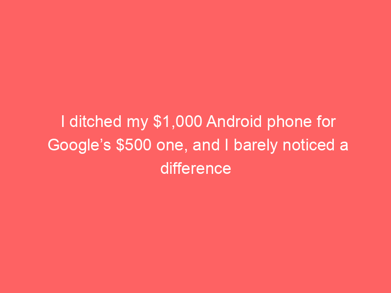 I ditched my $1,000 Android phone for Google’s $500 one, and I barely noticed a difference
