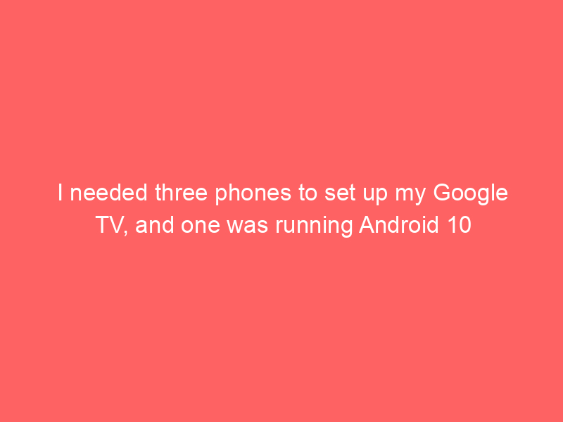 I needed three phones to set up my Google TV, and one was running Android 10