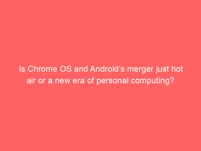 Is Chrome OS and Android’s merger just hot air or a new era of personal computing?