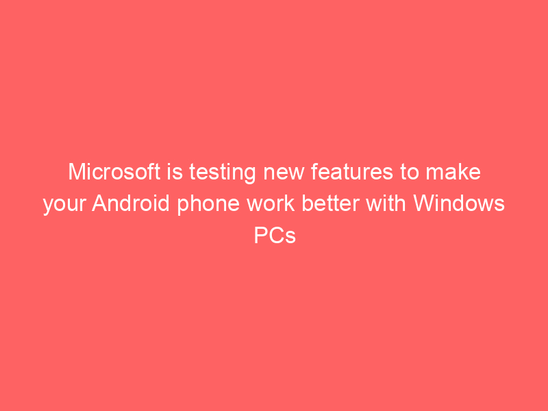Microsoft is testing new features to make your Android phone work better with Windows PCs
