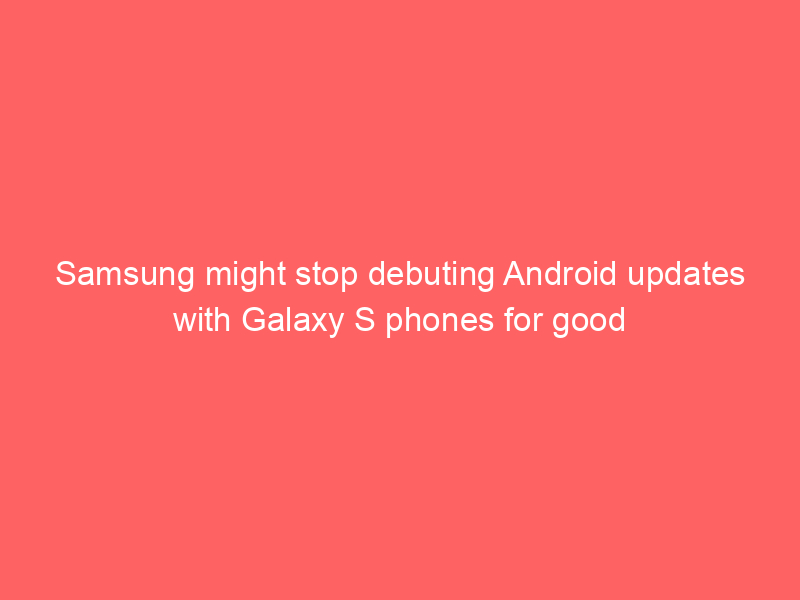 Samsung might stop debuting Android updates with Galaxy S phones for good
