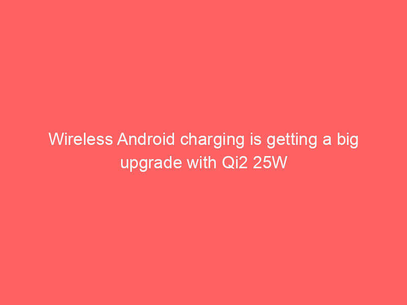 Wireless Android charging is getting a big upgrade with Qi2 25W