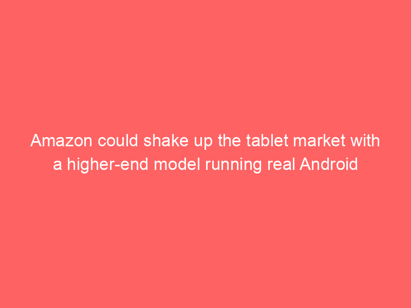 Amazon could shake up the tablet market with a higher-end model running real Android