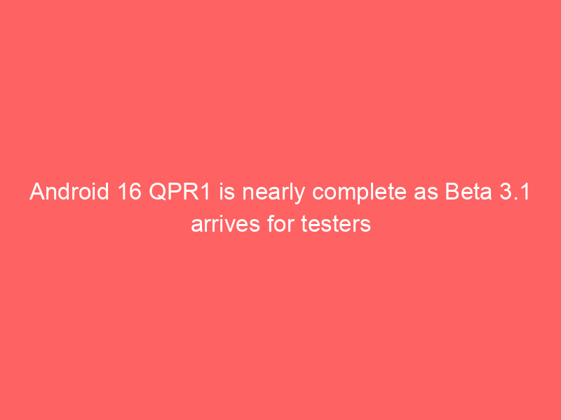 Android 16 QPR1 is nearly complete as Beta 3.1 arrives for testers