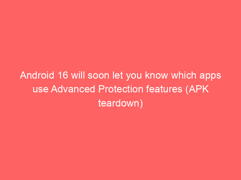 Android 16 will soon let you know which apps use Advanced Protection features (APK teardown)