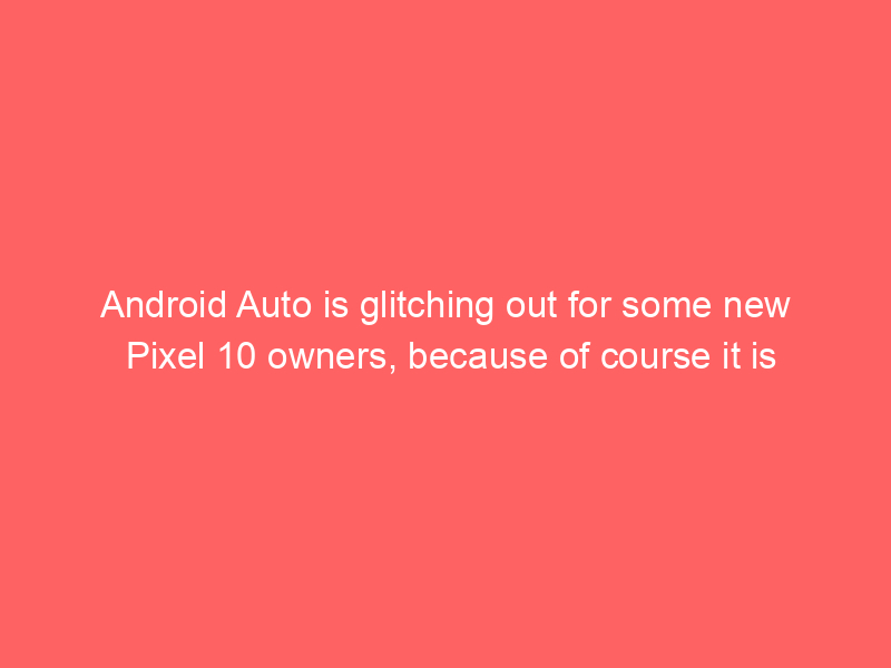 Android Auto is glitching out for some new Pixel 10 owners, because of course it is