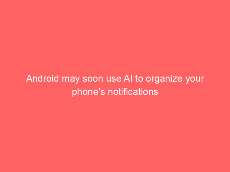 Android may soon use AI to organize your phone’s notifications