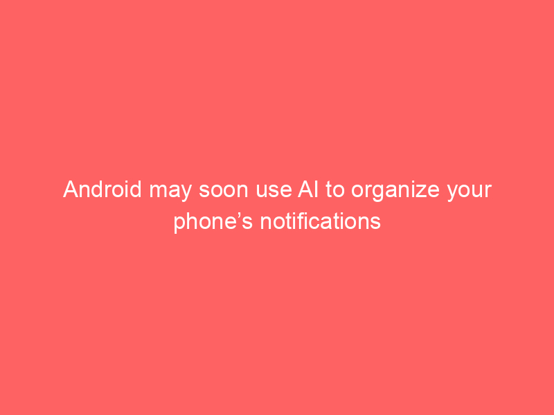 Android may soon use AI to organize your phone’s notifications