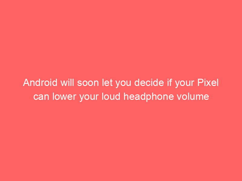 Android will soon let you decide if your Pixel can lower your loud headphone volume