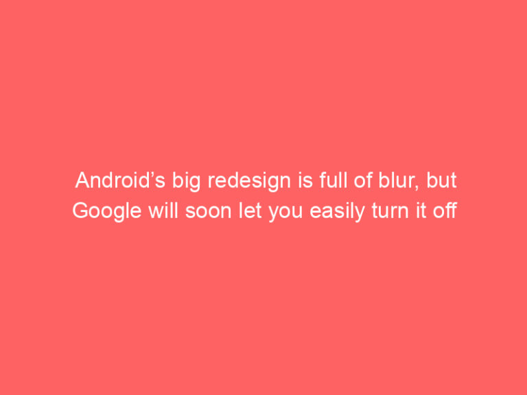 Android’s big redesign is full of blur, but Google will soon let you easily turn it off