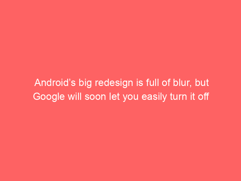 Android’s big redesign is full of blur, but Google will soon let you easily turn it off