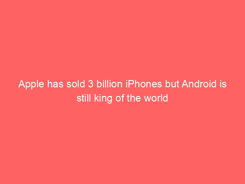 Apple has sold 3 billion iPhones but Android is still king of the world